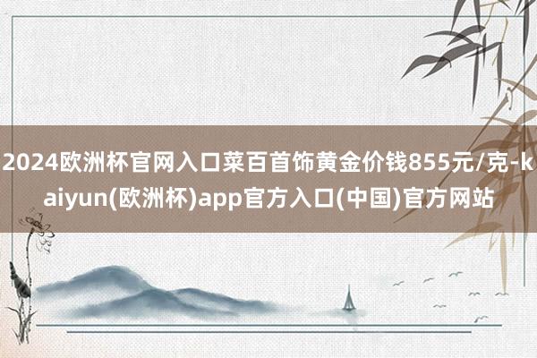 2024欧洲杯官网入口菜百首饰黄金价钱855元/克-kaiyun(欧洲杯)app官方入口(中国)官方网站