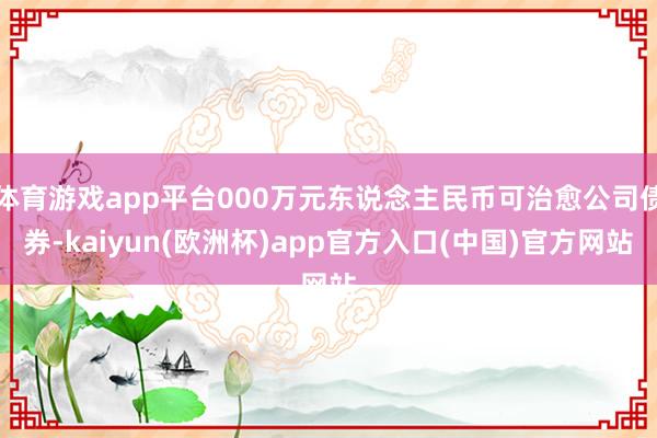 体育游戏app平台000万元东说念主民币可治愈公司债券-kaiyun(欧洲杯)app官方入口(中国)官方网站