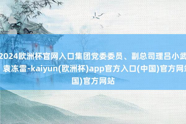 2024欧洲杯官网入口集团党委委员、副总司理吕小武、袁冻雷-kaiyun(欧洲杯)app官方入口(中国)官方网站