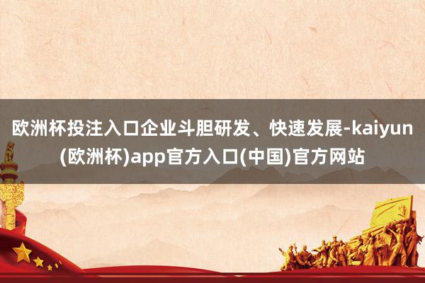 欧洲杯投注入口企业斗胆研发、快速发展-kaiyun(欧洲杯)app官方入口(中国)官方网站