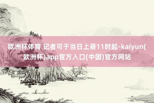 欧洲杯体育 记者可于当日上昼11时起-kaiyun(欧洲杯)app官方入口(中国)官方网站