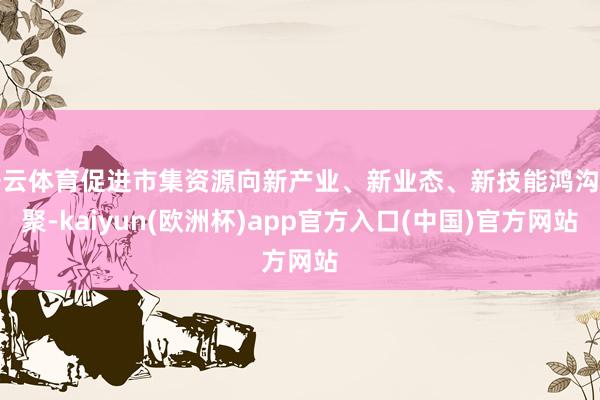 开云体育促进市集资源向新产业、新业态、新技能鸿沟汇聚-kaiyun(欧洲杯)app官方入口(中国)官方网站