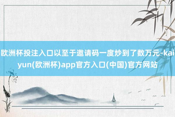 欧洲杯投注入口以至于邀请码一度炒到了数万元-kaiyun(欧洲杯)app官方入口(中国)官方网站
