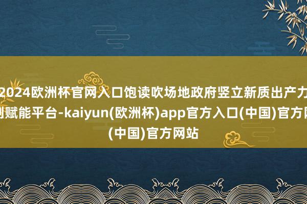 2024欧洲杯官网入口饱读吹场地政府竖立新质出产力智创赋能平台-kaiyun(欧洲杯)app官方入口(中国)官方网站
