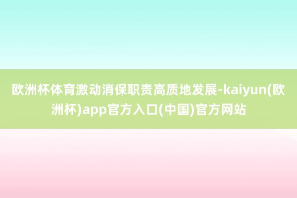 欧洲杯体育激动消保职责高质地发展-kaiyun(欧洲杯)app官方入口(中国)官方网站