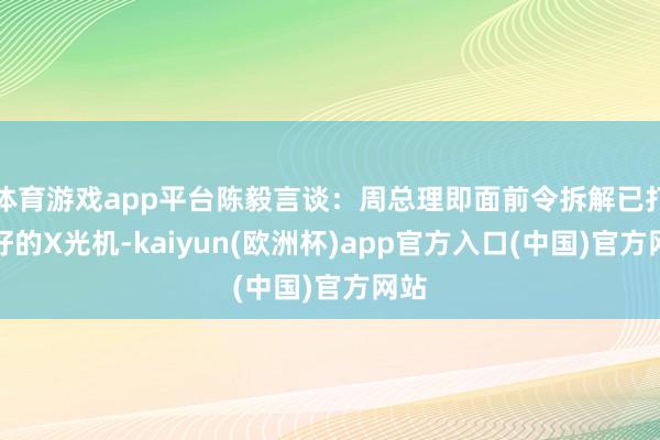 体育游戏app平台陈毅言谈：周总理即面前令拆解已打包好的X光机-kaiyun(欧洲杯)app官方入口(中国)官方网站