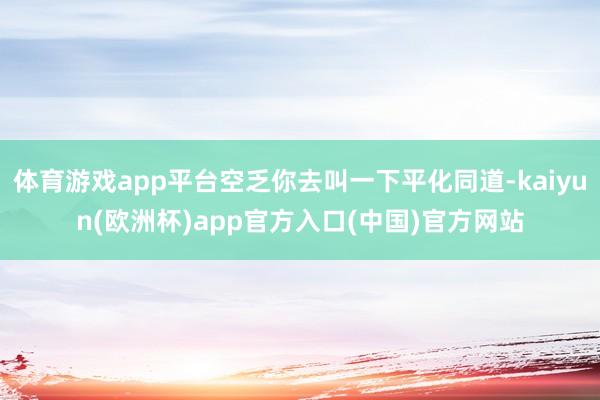 体育游戏app平台空乏你去叫一下平化同道-kaiyun(欧洲杯)app官方入口(中国)官方网站