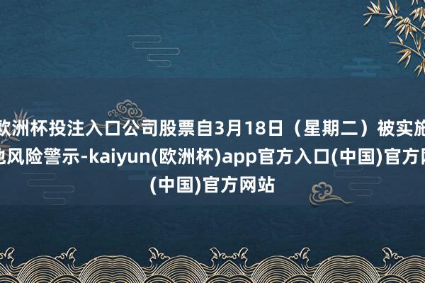 欧洲杯投注入口公司股票自3月18日（星期二）被实施其他风险警示-kaiyun(欧洲杯)app官方入口(中国)官方网站
