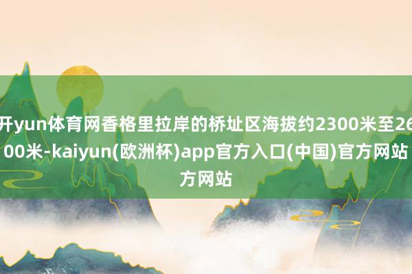 开yun体育网香格里拉岸的桥址区海拔约2300米至2600米-kaiyun(欧洲杯)app官方入口(中国)官方网站