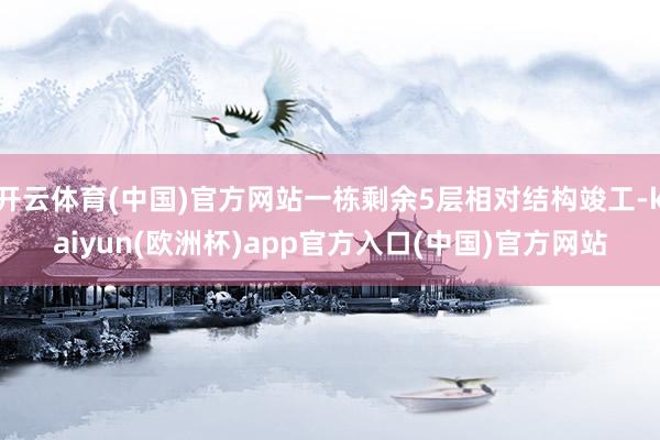 开云体育(中国)官方网站一栋剩余5层相对结构竣工-kaiyun(欧洲杯)app官方入口(中国)官方网站