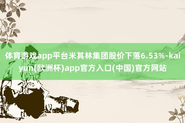 体育游戏app平台米其林集团股价下落6.53%-kaiyun(欧洲杯)app官方入口(中国)官方网站
