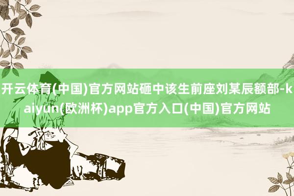 开云体育(中国)官方网站砸中该生前座刘某辰额部-kaiyun(欧洲杯)app官方入口(中国)官方网站