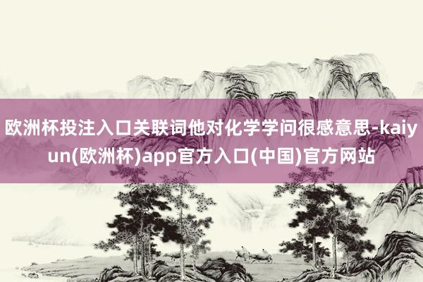 欧洲杯投注入口关联词他对化学学问很感意思-kaiyun(欧洲杯)app官方入口(中国)官方网站