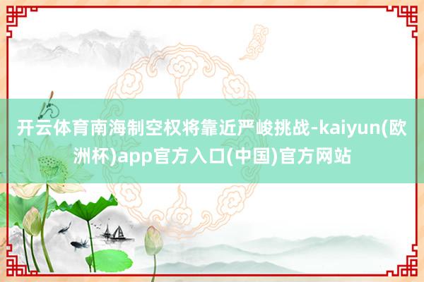开云体育南海制空权将靠近严峻挑战-kaiyun(欧洲杯)app官方入口(中国)官方网站