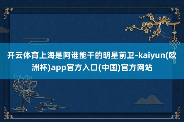 开云体育上海是阿谁能干的明星前卫-kaiyun(欧洲杯)app官方入口(中国)官方网站