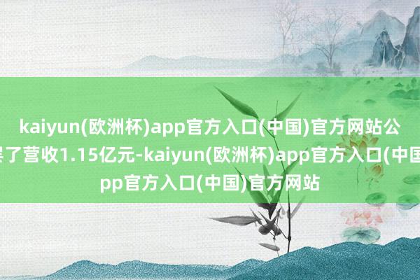 kaiyun(欧洲杯)app官方入口(中国)官方网站公司一季度罢了营收1.15亿元-kaiyun(欧洲杯)app官方入口(中国)官方网站