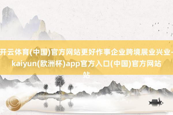 开云体育(中国)官方网站更好作事企业跨境展业兴业-kaiyun(欧洲杯)app官方入口(中国)官方网站