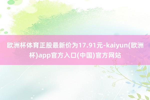 欧洲杯体育正股最新价为17.91元-kaiyun(欧洲杯)app官方入口(中国)官方网站