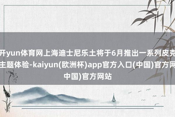 开yun体育网上海迪士尼乐土将于6月推出一系列皮克斯主题体验-kaiyun(欧洲杯)app官方入口(中国)官方网站
