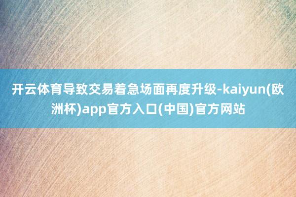 开云体育导致交易着急场面再度升级-kaiyun(欧洲杯)app官方入口(中国)官方网站