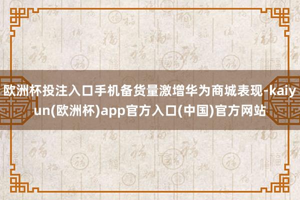 欧洲杯投注入口手机备货量激增华为商城表现-kaiyun(欧洲杯)app官方入口(中国)官方网站