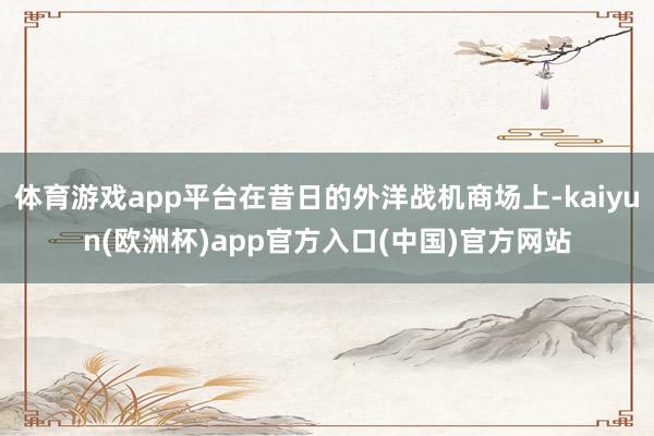 体育游戏app平台在昔日的外洋战机商场上-kaiyun(欧洲杯)app官方入口(中国)官方网站