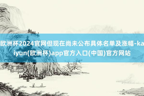 欧洲杯2024官网但现在尚未公布具体名单及涨幅-kaiyun(欧洲杯)app官方入口(中国)官方网站