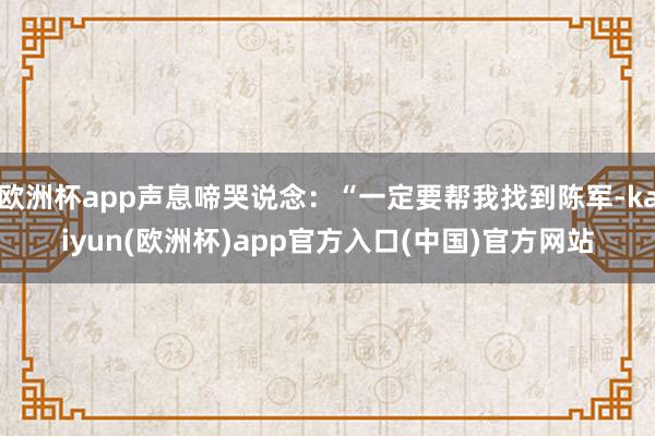 欧洲杯app声息啼哭说念：“一定要帮我找到陈军-kaiyun(欧洲杯)app官方入口(中国)官方网站