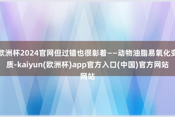 欧洲杯2024官网但过错也很彰着——动物油脂易氧化变质-kaiyun(欧洲杯)app官方入口(中国)官方网站