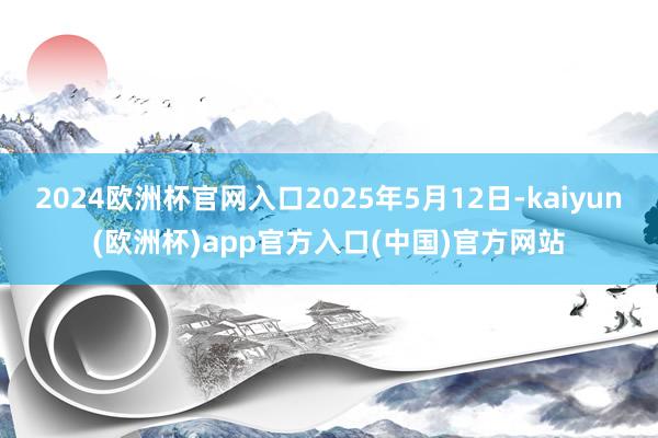 2024欧洲杯官网入口2025年5月12日-kaiyun(欧洲杯)app官方入口(中国)官方网站