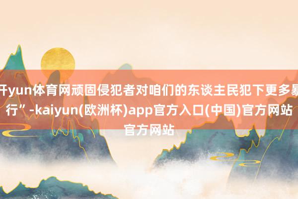 开yun体育网顽固侵犯者对咱们的东谈主民犯下更多暴行”-kaiyun(欧洲杯)app官方入口(中国)官方网站