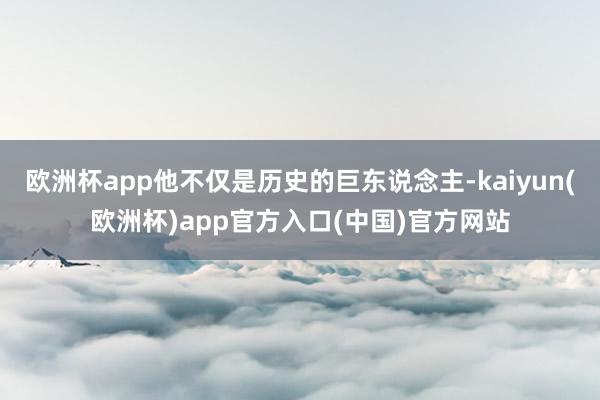 欧洲杯app他不仅是历史的巨东说念主-kaiyun(欧洲杯)app官方入口(中国)官方网站