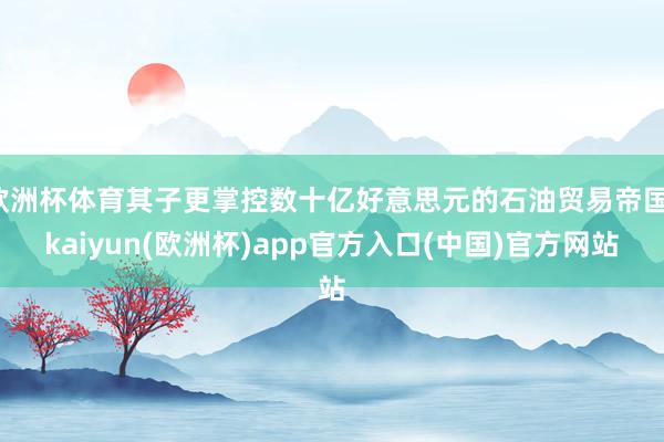 欧洲杯体育其子更掌控数十亿好意思元的石油贸易帝国-kaiyun(欧洲杯)app官方入口(中国)官方网站