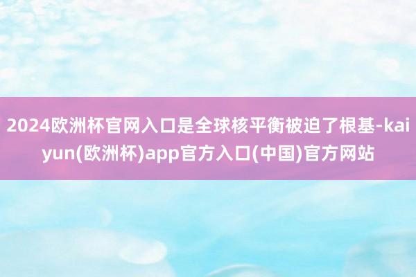 2024欧洲杯官网入口是全球核平衡被迫了根基-kaiyun(欧洲杯)app官方入口(中国)官方网站