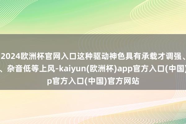 2024欧洲杯官网入口这种驱动神色具有承载才调强、开动沉稳、杂音低等上风-kaiyun(欧洲杯)app官方入口(中国)官方网站