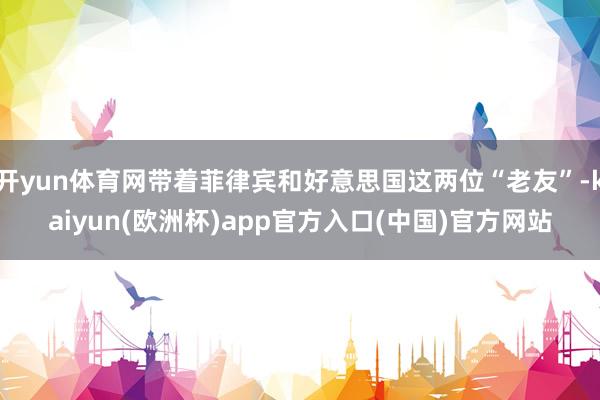 开yun体育网带着菲律宾和好意思国这两位“老友”-kaiyun(欧洲杯)app官方入口(中国)官方网站