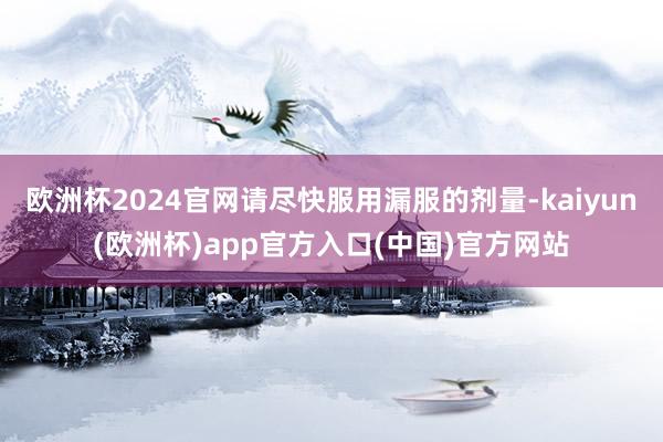 欧洲杯2024官网请尽快服用漏服的剂量-kaiyun(欧洲杯)app官方入口(中国)官方网站