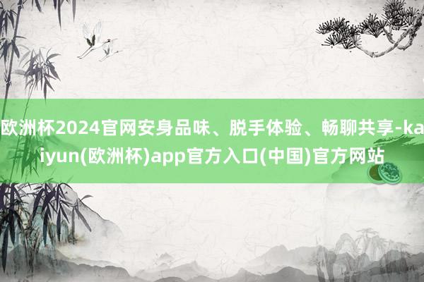 欧洲杯2024官网安身品味、脱手体验、畅聊共享-kaiyun(欧洲杯)app官方入口(中国)官方网站