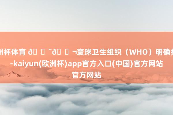 欧洲杯体育 👨🔬寰球卫生组织（WHO）明确指出-kaiyun(欧洲杯)app官方入口(中国)官方网站