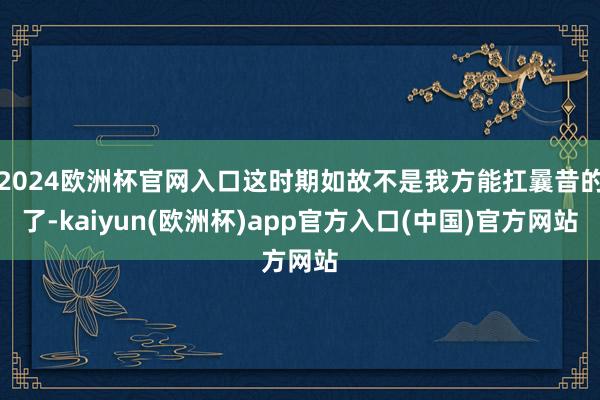 2024欧洲杯官网入口这时期如故不是我方能扛曩昔的了-kaiyun(欧洲杯)app官方入口(中国)官方网站