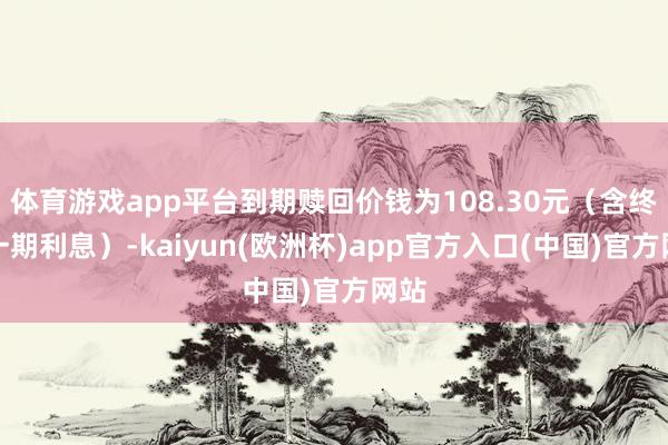 体育游戏app平台到期赎回价钱为108.30元（含终末一期利息）-kaiyun(欧洲杯)app官方入口(中国)官方网站