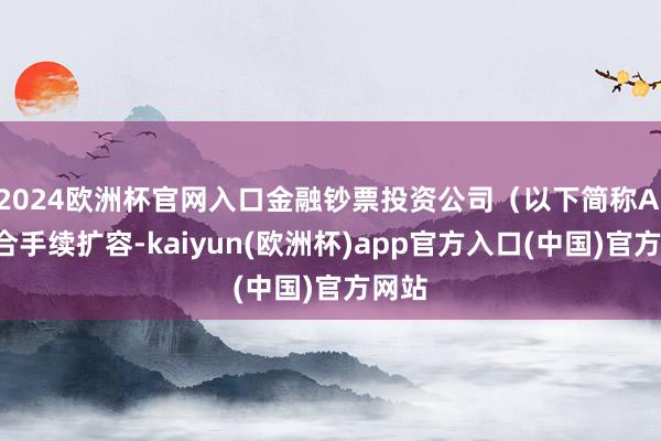 2024欧洲杯官网入口金融钞票投资公司（以下简称AIC）合手续扩容-kaiyun(欧洲杯)app官方入口(中国)官方网站