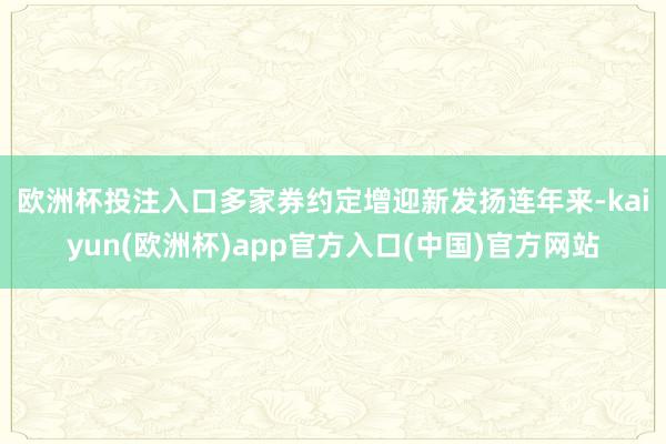 欧洲杯投注入口多家券约定增迎新发扬　　连年来-kaiyun(欧洲杯)app官方入口(中国)官方网站