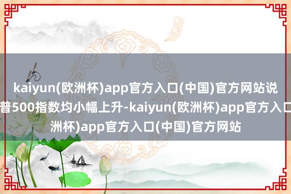 kaiyun(欧洲杯)app官方入口(中国)官方网站说念指、纳指、标普500指数均小幅上升-kaiyun(欧洲杯)app官方入口(中国)官方网站