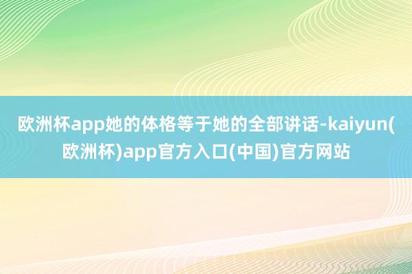 欧洲杯app她的体格等于她的全部讲话-kaiyun(欧洲杯)app官方入口(中国)官方网站
