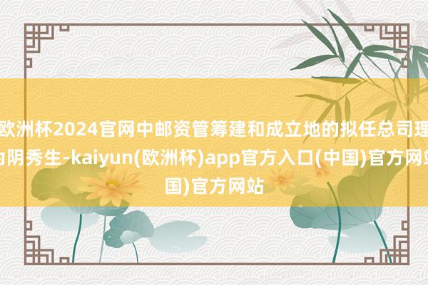 欧洲杯2024官网中邮资管筹建和成立地的拟任总司理为阴秀生-kaiyun(欧洲杯)app官方入口(中国)官方网站