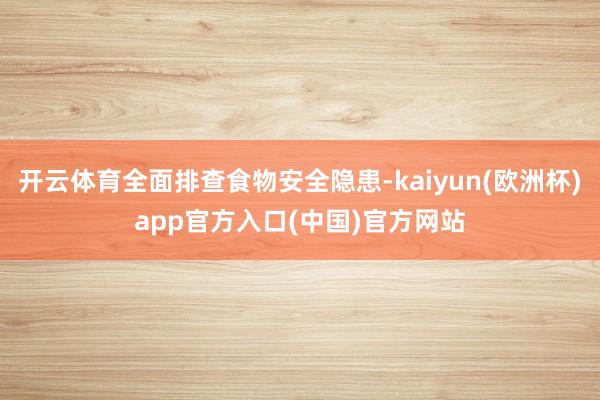 开云体育全面排查食物安全隐患-kaiyun(欧洲杯)app官方入口(中国)官方网站