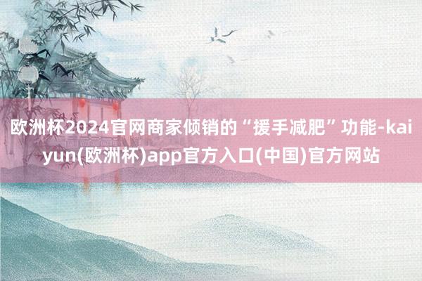 欧洲杯2024官网商家倾销的“援手减肥”功能-kaiyun(欧洲杯)app官方入口(中国)官方网站