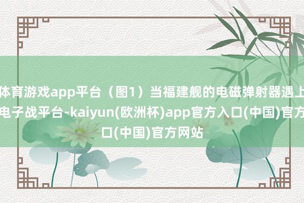 体育游戏app平台（图1）当福建舰的电磁弹射器遇上专科电子战平台-kaiyun(欧洲杯)app官方入口(中国)官方网站