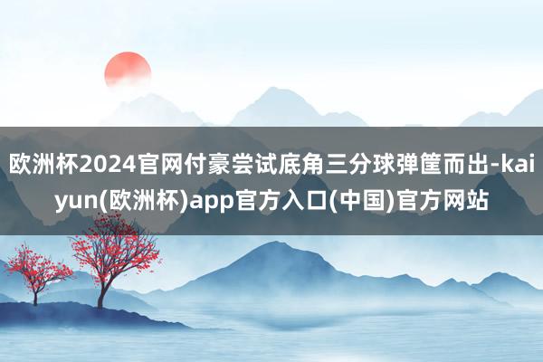 欧洲杯2024官网付豪尝试底角三分球弹筐而出-kaiyun(欧洲杯)app官方入口(中国)官方网站